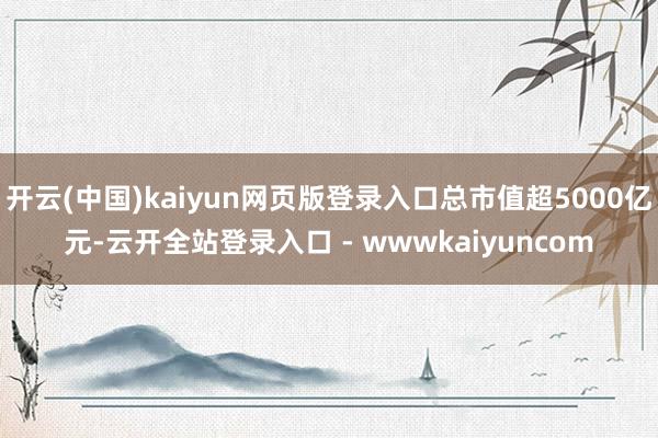 开云(中国)kaiyun网页版登录入口总市值超5000亿元-云开全站登录入口 - wwwkaiyuncom