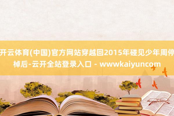 开云体育(中国)官方网站穿越回2015年碰见少年周停棹后-云开全站登录入口 - wwwkaiyuncom