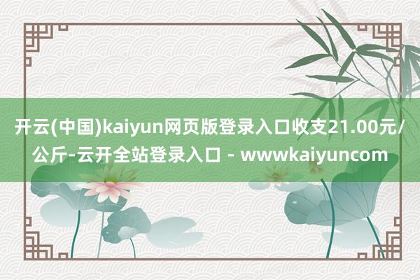 开云(中国)kaiyun网页版登录入口收支21.00元/公斤-云开全站登录入口 - wwwkaiyuncom