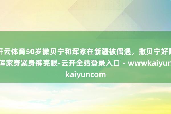 开云体育50岁撒贝宁和浑家在新疆被偶遇，撒贝宁好阳光，浑家穿紧身裤亮眼-云开全站登录入口 - wwwkaiyuncom