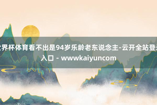 世界杯体育看不出是94岁乐龄老东说念主-云开全站登录入口 - wwwkaiyuncom