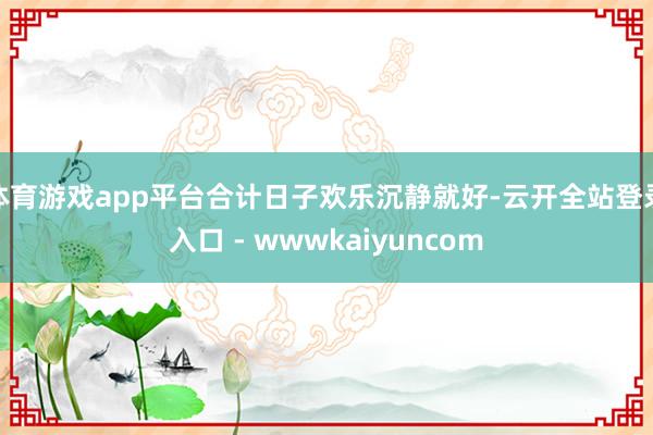 体育游戏app平台合计日子欢乐沉静就好-云开全站登录入口 - wwwkaiyuncom