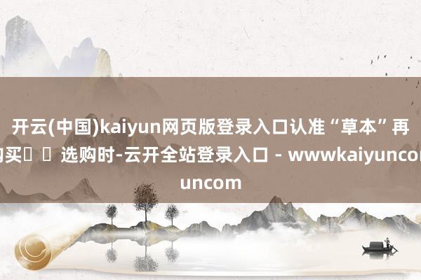 开云(中国)kaiyun网页版登录入口认准“草本”再购买‌‌选购时-云开全站登录入口 - wwwkaiyuncom