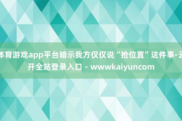 体育游戏app平台暗示我方仅仅说“抢位置”这件事-云开全站登录入口 - wwwkaiyuncom