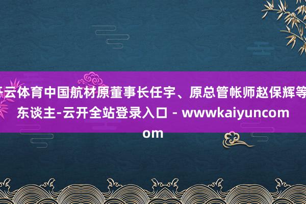 开云体育中国航材原董事长任宇、原总管帐师赵保辉等7东谈主-云开全站登录入口 - wwwkaiyuncom