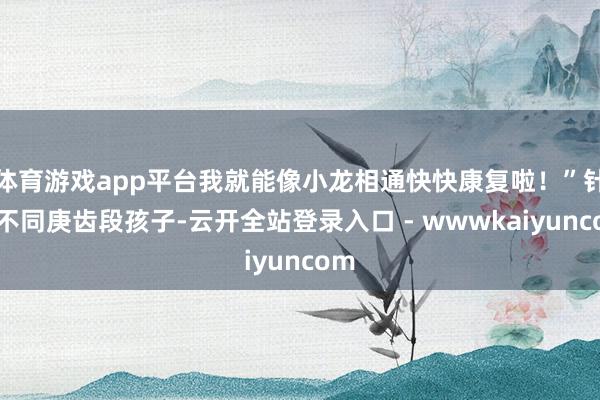 体育游戏app平台我就能像小龙相通快快康复啦！”针对不同庚齿段孩子-云开全站登录入口 - wwwkaiyuncom
