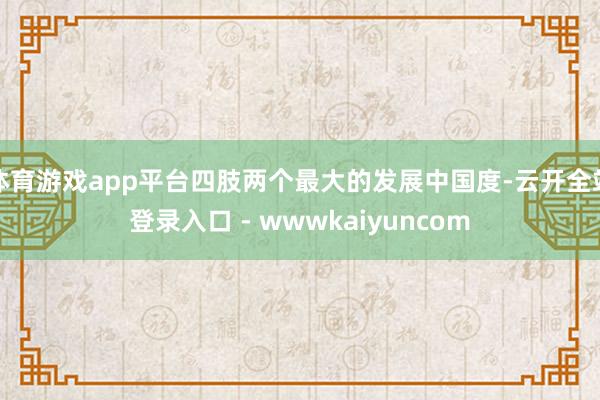 体育游戏app平台四肢两个最大的发展中国度-云开全站登录入口 - wwwkaiyuncom