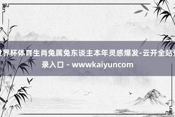 世界杯体育生肖兔属兔东谈主本年灵感爆发-云开全站登录入口 - wwwkaiyuncom
