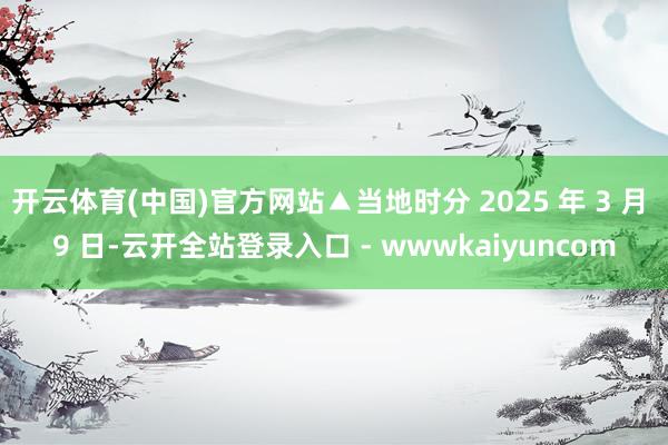 开云体育(中国)官方网站▲当地时分 2025 年 3 月 9 日-云开全站登录入口 - wwwkaiyuncom
