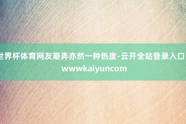 世界杯体育网友簸弄亦然一种热度-云开全站登录入口 - wwwkaiyuncom