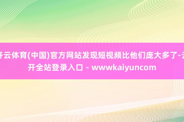 开云体育(中国)官方网站发现短视频比他们庞大多了-云开全站登录入口 - wwwkaiyuncom