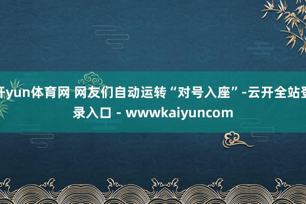 开yun体育网 网友们自动运转“对号入座”-云开全站登录入口 - wwwkaiyuncom