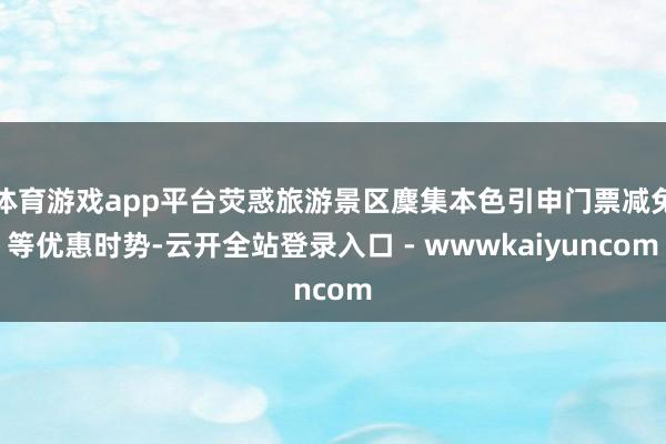 体育游戏app平台荧惑旅游景区麇集本色引申门票减免等优惠时势-云开全站登录入口 - wwwkaiyuncom