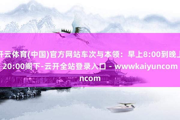 开云体育(中国)官方网站车次与本领：早上8:00到晚上20:00阁下-云开全站登录入口 - wwwkaiyuncom