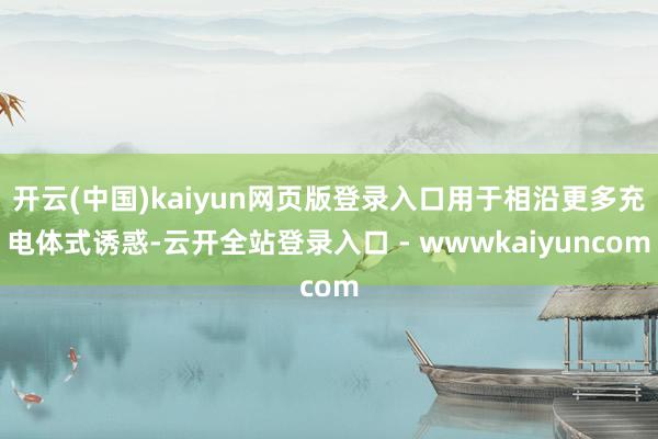 开云(中国)kaiyun网页版登录入口用于相沿更多充电体式诱惑-云开全站登录入口 - wwwkaiyuncom