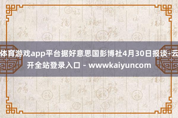 体育游戏app平台据好意思国彭博社4月30日报谈-云开全站登录入口 - wwwkaiyuncom