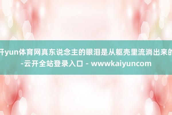 开yun体育网真东说念主的眼泪是从躯壳里流淌出来的-云开全站登录入口 - wwwkaiyuncom