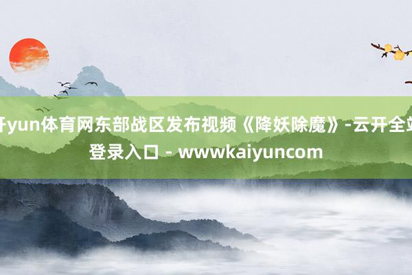 开yun体育网东部战区发布视频《降妖除魔》-云开全站登录入口 - wwwkaiyuncom