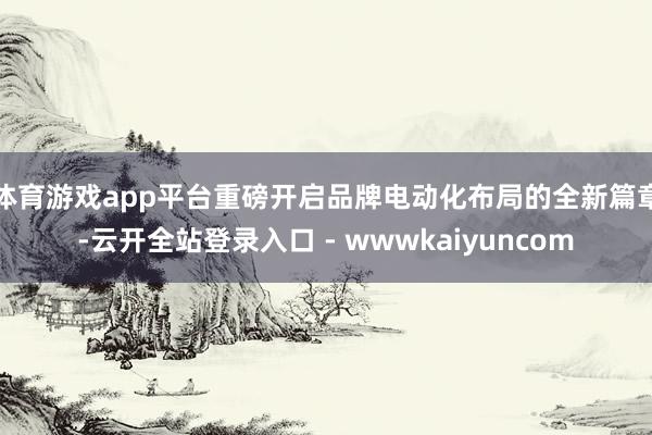 体育游戏app平台重磅开启品牌电动化布局的全新篇章-云开全站登录入口 - wwwkaiyuncom