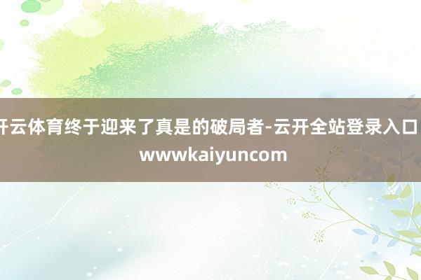 开云体育终于迎来了真是的破局者-云开全站登录入口 - wwwkaiyuncom