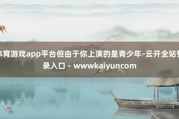 体育游戏app平台但由于你上演的是青少年-云开全站登录入口 - wwwkaiyuncom