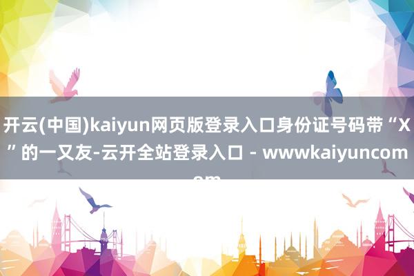 开云(中国)kaiyun网页版登录入口身份证号码带“X”的一又友-云开全站登录入口 - wwwkaiyuncom