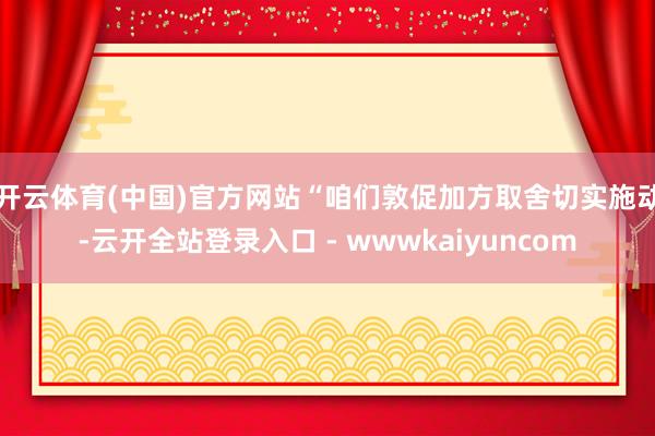 开云体育(中国)官方网站　　“咱们敦促加方取舍切实施动-云开全站登录入口 - wwwkaiyuncom
