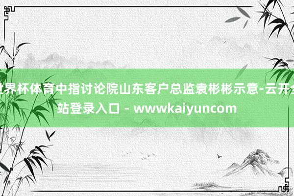 世界杯体育中指讨论院山东客户总监袁彬彬示意-云开全站登录入口 - wwwkaiyuncom