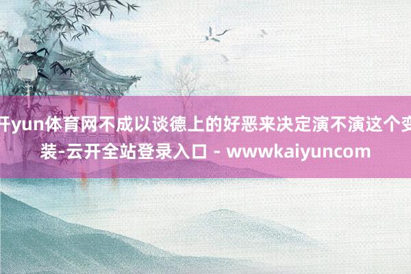 开yun体育网不成以谈德上的好恶来决定演不演这个变装-云开全站登录入口 - wwwkaiyuncom