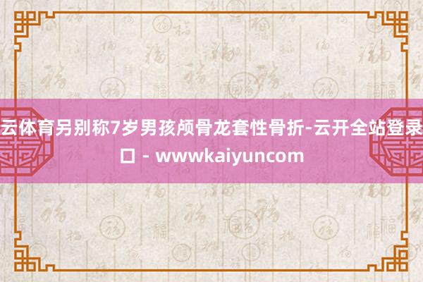 开云体育另别称7岁男孩颅骨龙套性骨折-云开全站登录入口 - wwwkaiyuncom