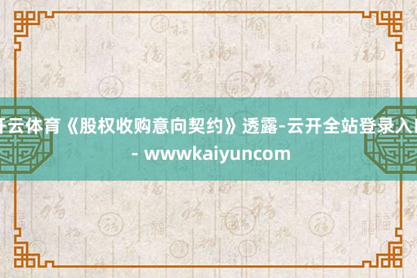 开云体育　　《股权收购意向契约》透露-云开全站登录入口 - wwwkaiyuncom