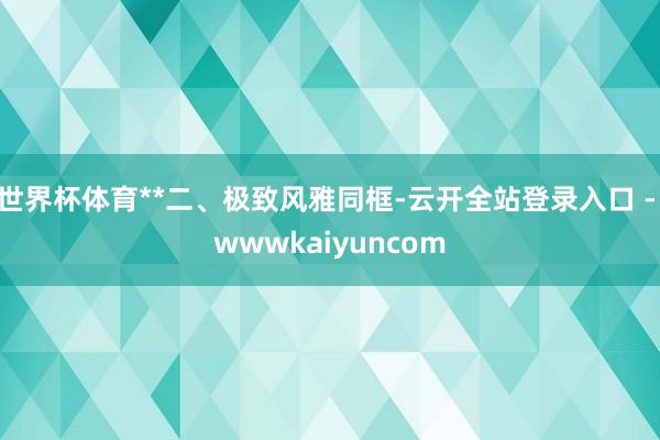世界杯体育**二、极致风雅同框-云开全站登录入口 - wwwkaiyuncom