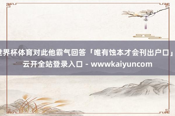 世界杯体育对此他霸气回答「唯有蚀本才会刊出户口」-云开全站登录入口 - wwwkaiyuncom