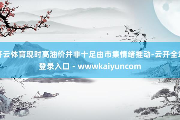 开云体育现时高油价并非十足由市集情绪推动-云开全站登录入口 - wwwkaiyuncom