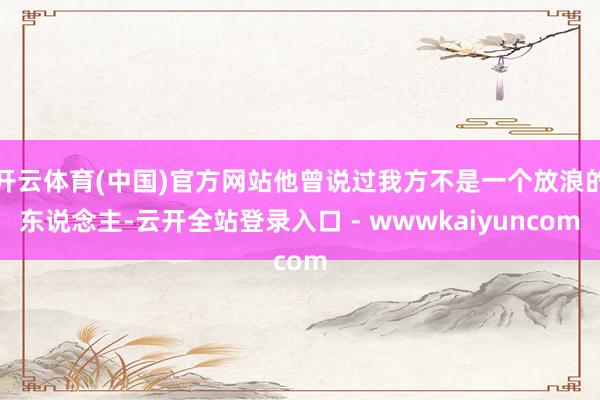 开云体育(中国)官方网站他曾说过我方不是一个放浪的东说念主-云开全站登录入口 - wwwkaiyuncom