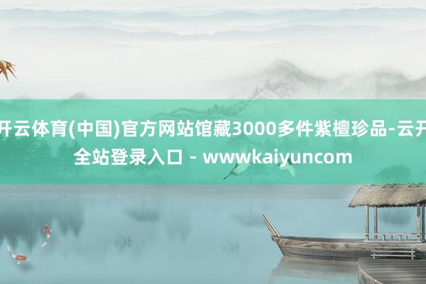 开云体育(中国)官方网站馆藏3000多件紫檀珍品-云开全站登录入口 - wwwkaiyuncom