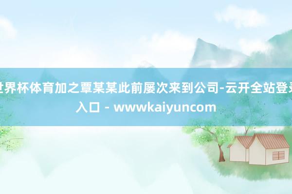 世界杯体育加之覃某某此前屡次来到公司-云开全站登录入口 - wwwkaiyuncom