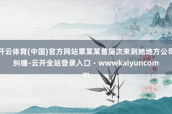 开云体育(中国)官方网站覃某某曾屡次来到她地方公司纠缠-云开全站登录入口 - wwwkaiyuncom