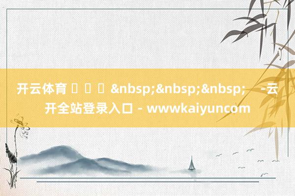 开云体育 ​​​&nbsp;&nbsp;&nbsp;    -云开全站登录入口 - wwwkaiyuncom