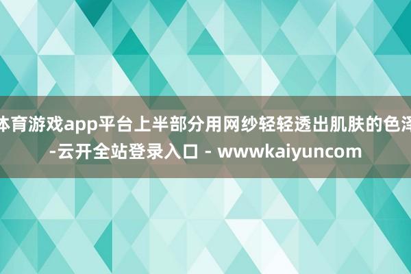 体育游戏app平台上半部分用网纱轻轻透出肌肤的色泽-云开全站登录入口 - wwwkaiyuncom