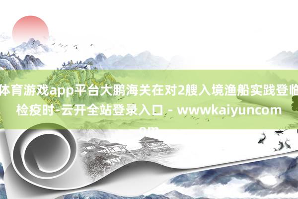 体育游戏app平台大鹏海关在对2艘入境渔船实践登临检疫时-云开全站登录入口 - wwwkaiyuncom