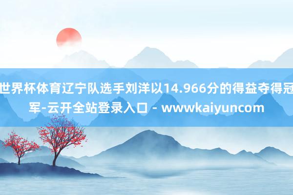 世界杯体育辽宁队选手刘洋以14.966分的得益夺得冠军-云开全站登录入口 - wwwkaiyuncom