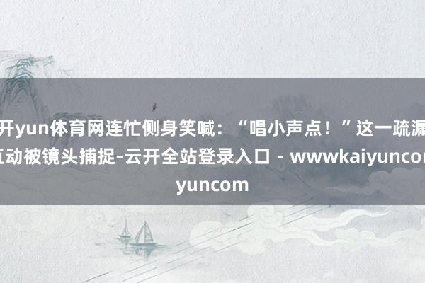 开yun体育网连忙侧身笑喊：“唱小声点！”这一疏漏互动被镜头捕捉-云开全站登录入口 - wwwkaiyuncom