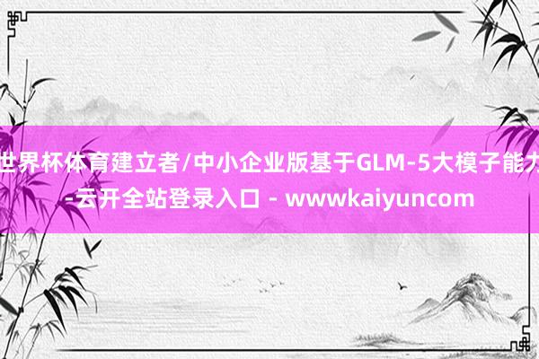 世界杯体育建立者/中小企业版基于GLM-5大模子能力-云开全站登录入口 - wwwkaiyuncom