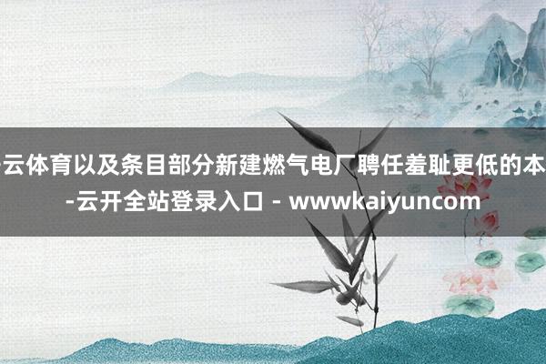 开云体育以及条目部分新建燃气电厂聘任羞耻更低的本事-云开全站登录入口 - wwwkaiyuncom