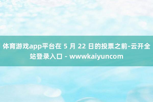体育游戏app平台在 5 月 22 日的投票之前-云开全站登录入口 - wwwkaiyuncom