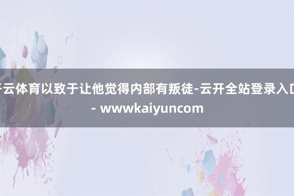 开云体育以致于让他觉得内部有叛徒-云开全站登录入口 - wwwkaiyuncom
