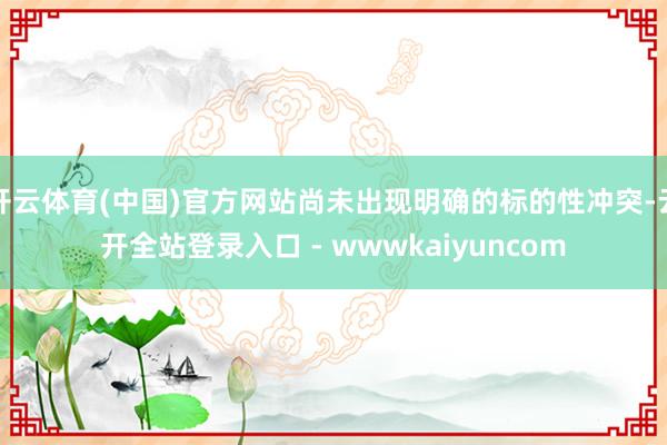 开云体育(中国)官方网站尚未出现明确的标的性冲突-云开全站登录入口 - wwwkaiyuncom