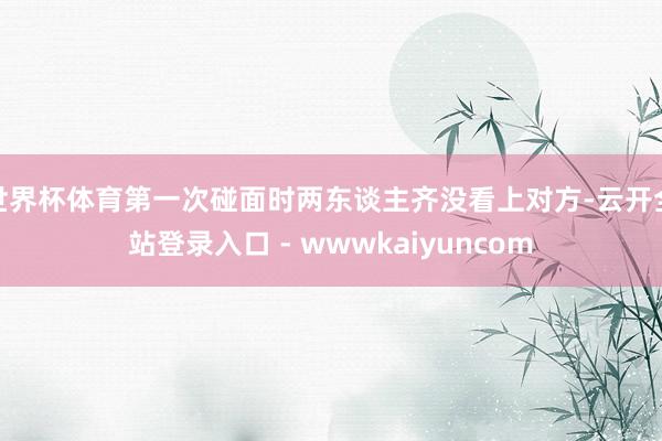 世界杯体育第一次碰面时两东谈主齐没看上对方-云开全站登录入口 - wwwkaiyuncom
