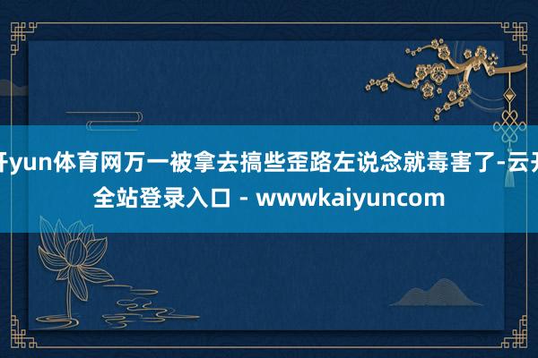 开yun体育网万一被拿去搞些歪路左说念就毒害了-云开全站登录入口 - wwwkaiyuncom
